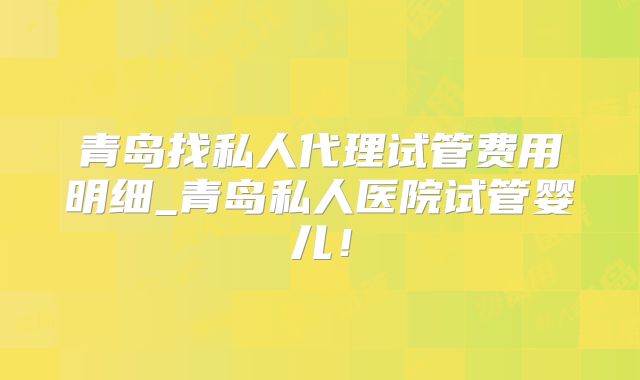 青岛找私人代理试管费用明细_青岛私人医院试管婴儿！