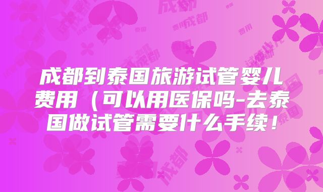 成都到泰国旅游试管婴儿费用(可以用医保吗-去泰国做试管需要什么手续!