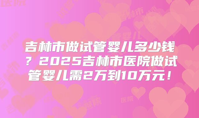 吉林市做试管婴儿多少钱？2025吉林市医院做试管婴儿需2万到10万元！