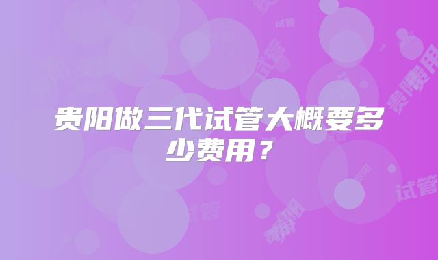 贵阳做三代试管大概要多少费用?