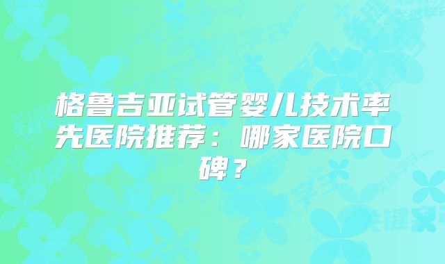格鲁吉亚试管婴儿技术率先医院推荐:哪家医院口碑?
