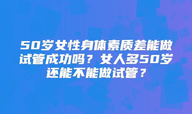 50岁女性身体素质差能做试管成功吗？女人多50岁还能不能做试管？