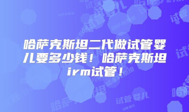 哈萨克斯坦二代做试管婴儿要多少钱!哈萨克斯坦irm试管!