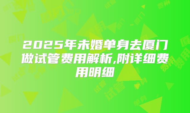 2025年未婚单身去厦门做试管费用解析,附详细费用明细