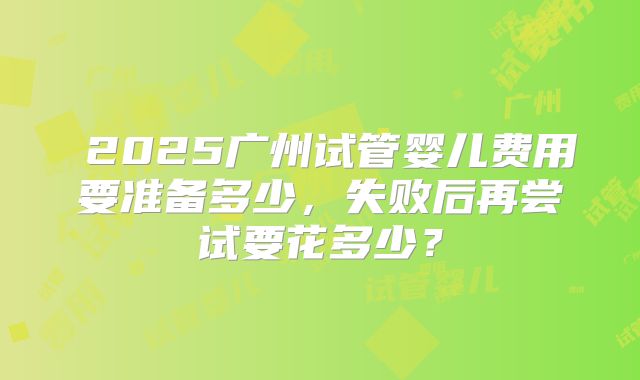 2025广州试管婴儿费用要准备多少,失败后再尝试要花多少?