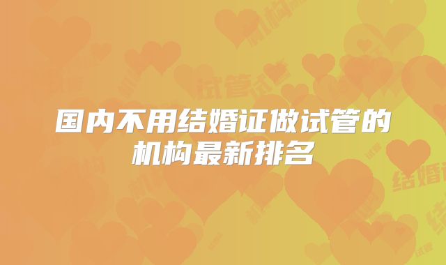 国内不用结婚证做试管的机构最新排名