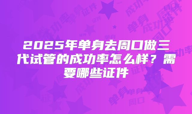 2025年单身去周口做三代试管的成功率怎么样？需要哪些证件