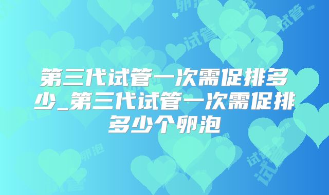 第三代试管一次需促排多少_第三代试管一次需促排多少个卵泡