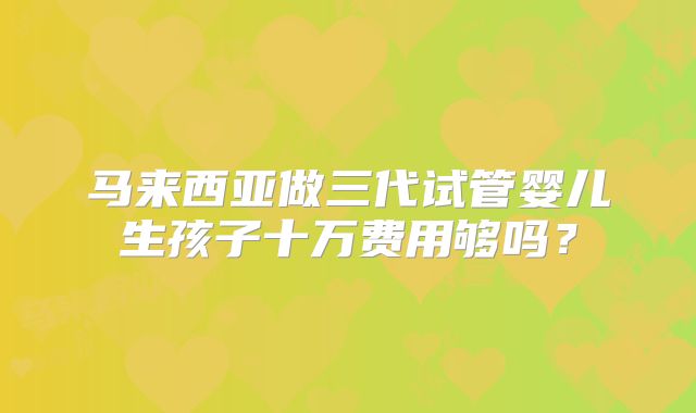 马来西亚做三代试管婴儿生孩子十万费用够吗？