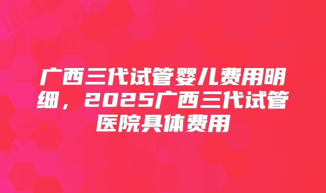 广西三代试管婴儿费用明细，2025广西三代试管医院具体费用