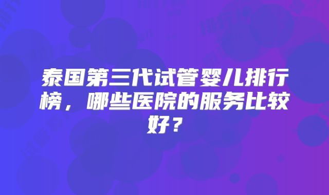泰国第三代试管婴儿排行榜，哪些医院的服务比较好？