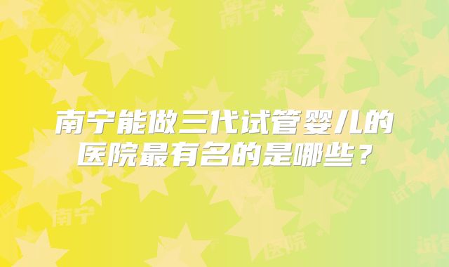 南宁能做三代试管婴儿的医院最有名的是哪些？