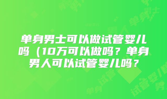 单身男士可以做试管婴儿吗（10万可以做吗？单身男人可以试管婴儿吗？