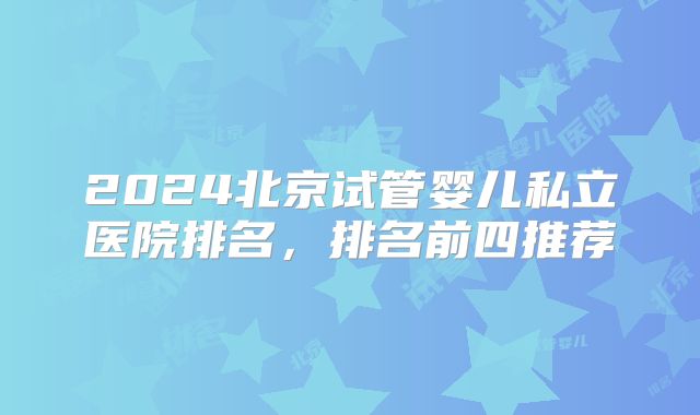 2024北京试管婴儿私立医院排名，排名前四推荐