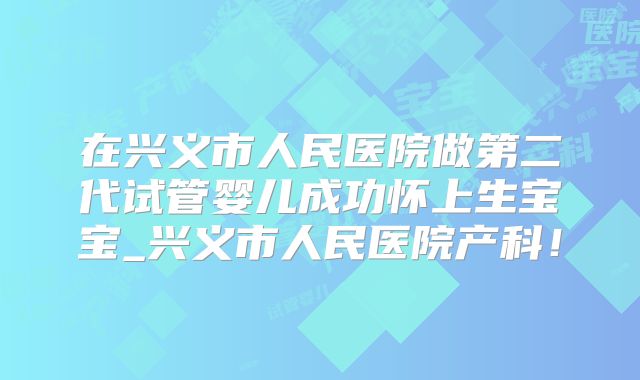 在兴义市人民医院做第二代试管婴儿成功怀上生宝宝_兴义市人民医院产科!