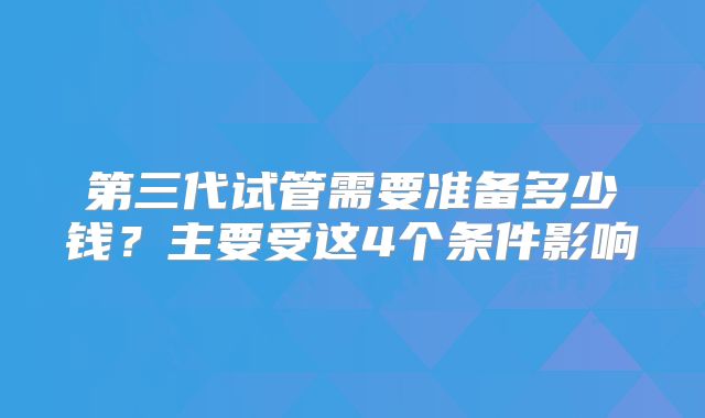 第三代试管需要准备多少钱？主要受这4个条件影响