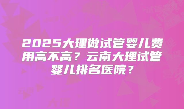 2025大理做试管婴儿费用高不高？云南大理试管婴儿排名医院？