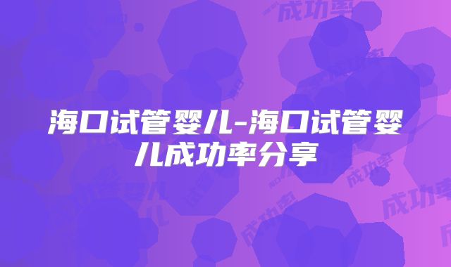 海口试管婴儿-海口试管婴儿成功率分享