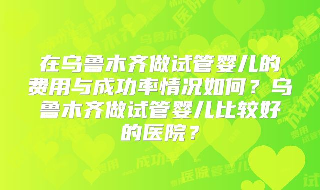 在乌鲁木齐做试管婴儿的费用与成功率情况如何？乌鲁木齐做试管婴儿比较好的医院？