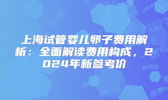 上海试管婴儿卵子费用解析：全面解读费用构成，2024年新参考价