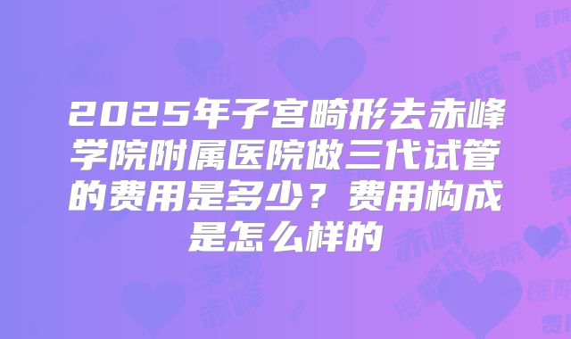 2025年子宫畸形去赤峰学院附属医院做三代试管的费用是多少?费用构成是怎么样的