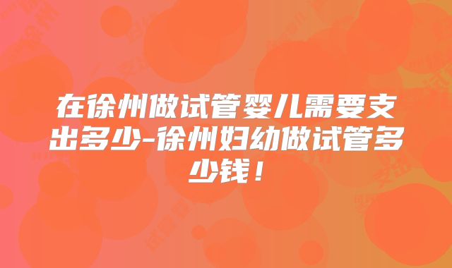 在徐州做试管婴儿需要支出多少-徐州妇幼做试管多少钱！
