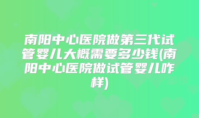 南阳中心医院做第三代试管婴儿大概需要多少钱(南阳中心医院做试管婴儿咋样)