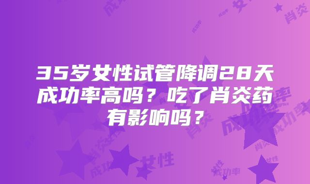 35岁女性试管降调28天成功率高吗?吃了肖炎药有影响吗?