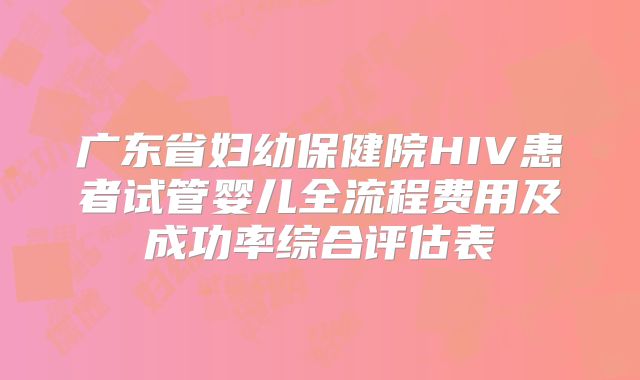 广东省妇幼保健院HIV患者试管婴儿全流程费用及成功率综合评估表