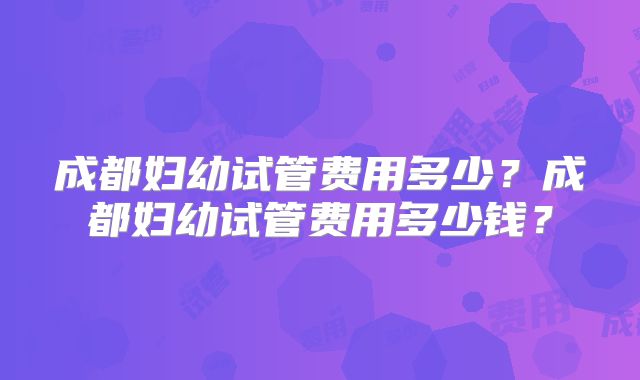 成都妇幼试管费用多少？成都妇幼试管费用多少钱？
