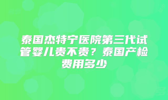 泰国杰特宁医院第三代试管婴儿贵不贵？泰国产检费用多少