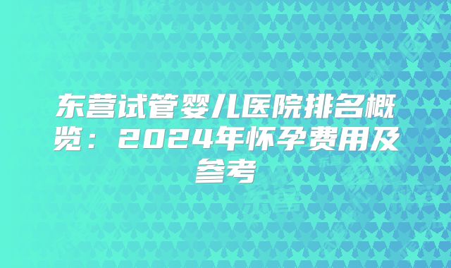 东营试管婴儿医院排名概览：2024年怀孕费用及参考