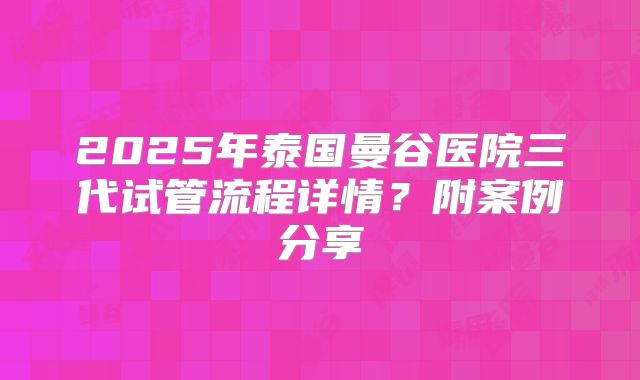 2025年泰国曼谷医院三代试管流程详情?附案例分享