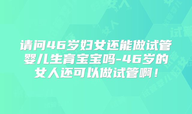 请问46岁妇女还能做试管婴儿生育宝宝吗-46岁的女人还可以做试管啊！