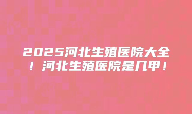 2025河北生殖医院大全！河北生殖医院是几甲！