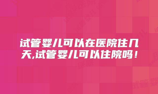 试管婴儿可以在医院住几天,试管婴儿可以住院吗！