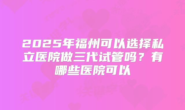 2025年福州可以选择私立医院做三代试管吗?有哪些医院可以
