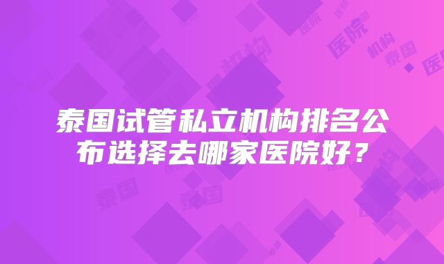 泰国试管私立机构排名公布选择去哪家医院好？
