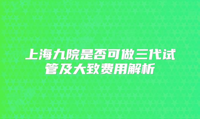 上海九院是否可做三代试管及大致费用解析