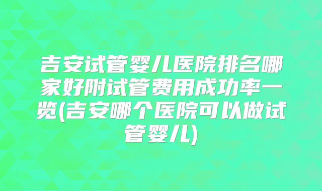 吉安试管婴儿医院排名哪家好附试管费用成功率一览(吉安哪个医院可以做试管婴儿)