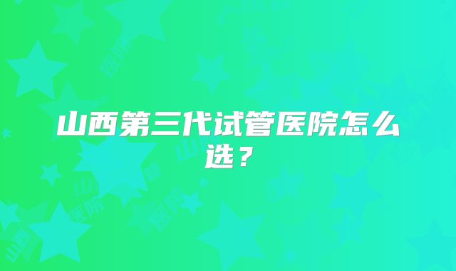 山西第三代试管医院怎么选?
