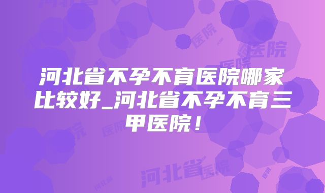 河北省不孕不育医院哪家比较好_河北省不孕不育三甲医院！