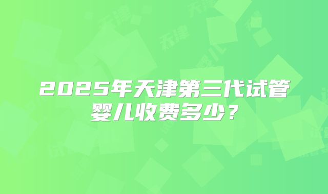 2025年天津第三代试管婴儿收费多少？