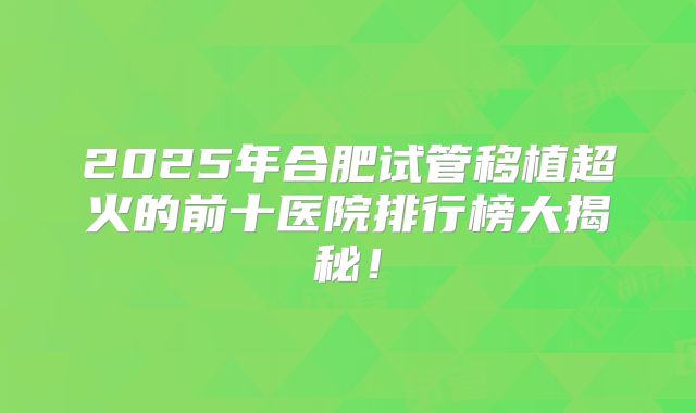 2025年合肥试管移植超火的前十医院排行榜大揭秘！