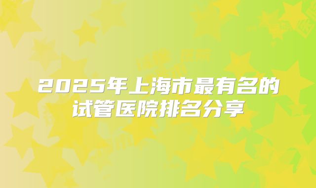 2025年上海市最有名的试管医院排名分享