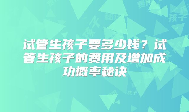 试管生孩子要多少钱？试管生孩子的费用及增加成功概率秘诀