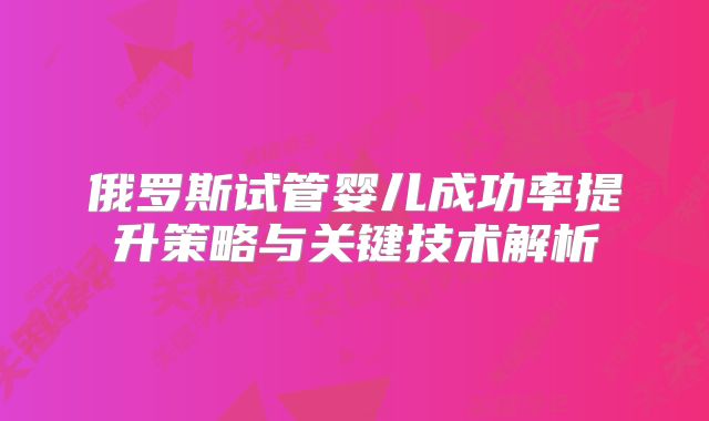 俄罗斯试管婴儿成功率提升策略与关键技术解析