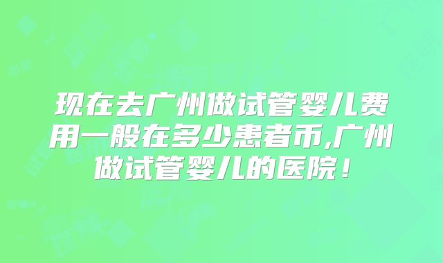 现在去广州做试管婴儿费用一般在多少患者币,广州做试管婴儿的医院！