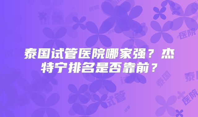 泰国试管医院哪家强?杰特宁排名是否靠前?