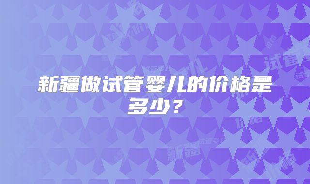 新疆做试管婴儿的价格是多少?